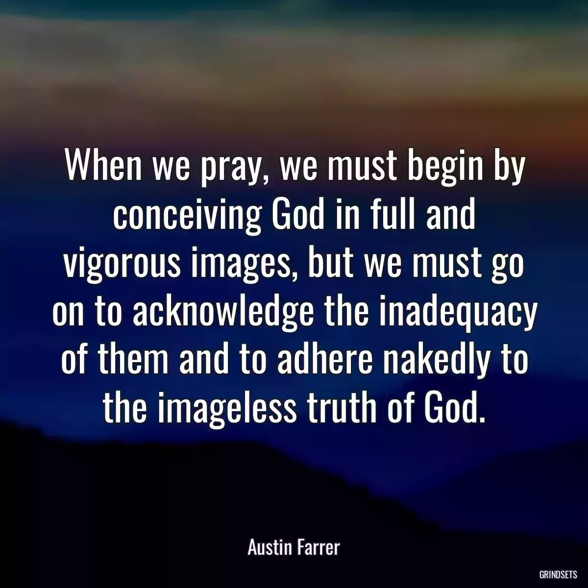 When we pray, we must begin by conceiving God in full and vigorous images, but we must go on to acknowledge the inadequacy of them and to adhere nakedly to the imageless truth of God.