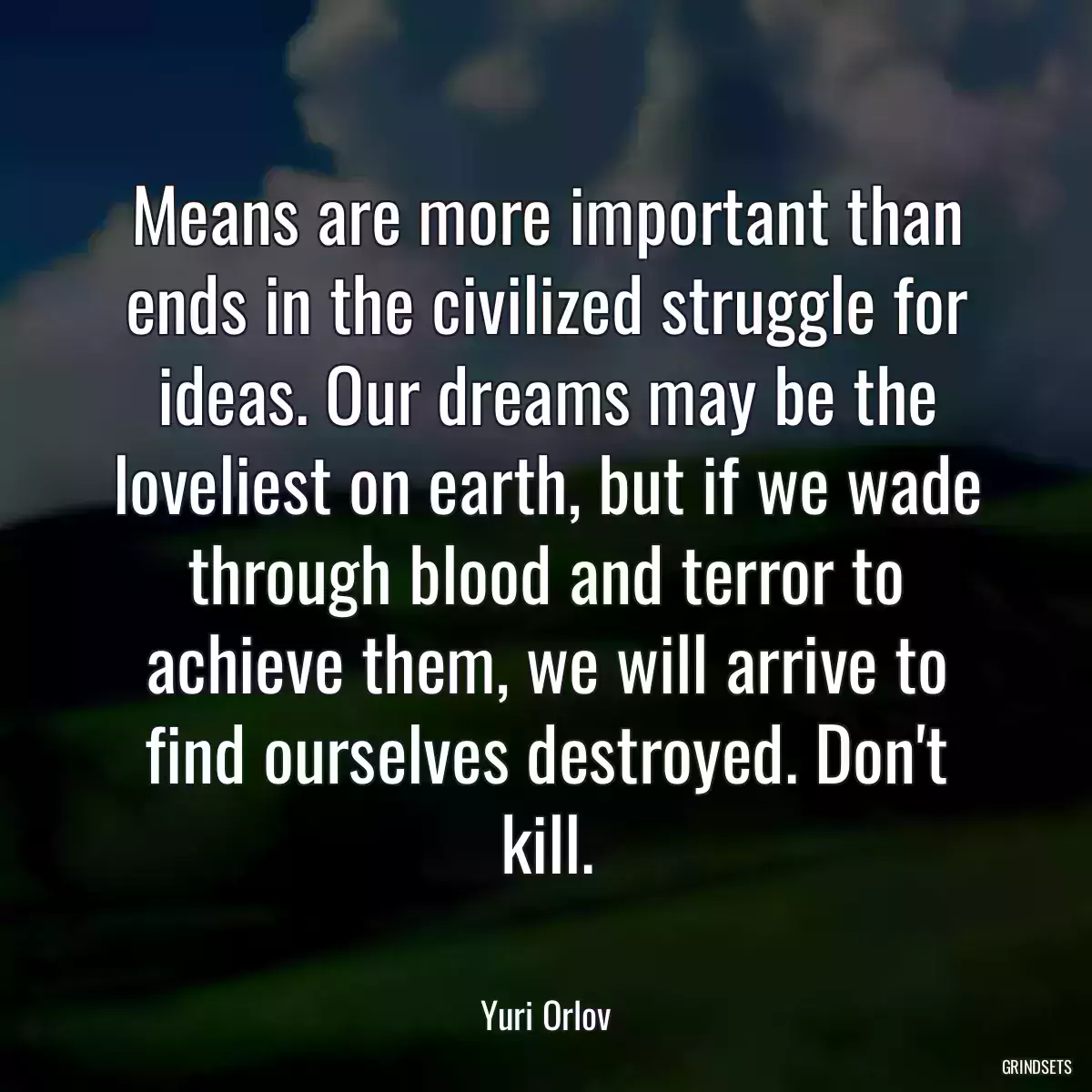 Means are more important than ends in the civilized struggle for ideas. Our dreams may be the loveliest on earth, but if we wade through blood and terror to achieve them, we will arrive to find ourselves destroyed. Don\'t kill.