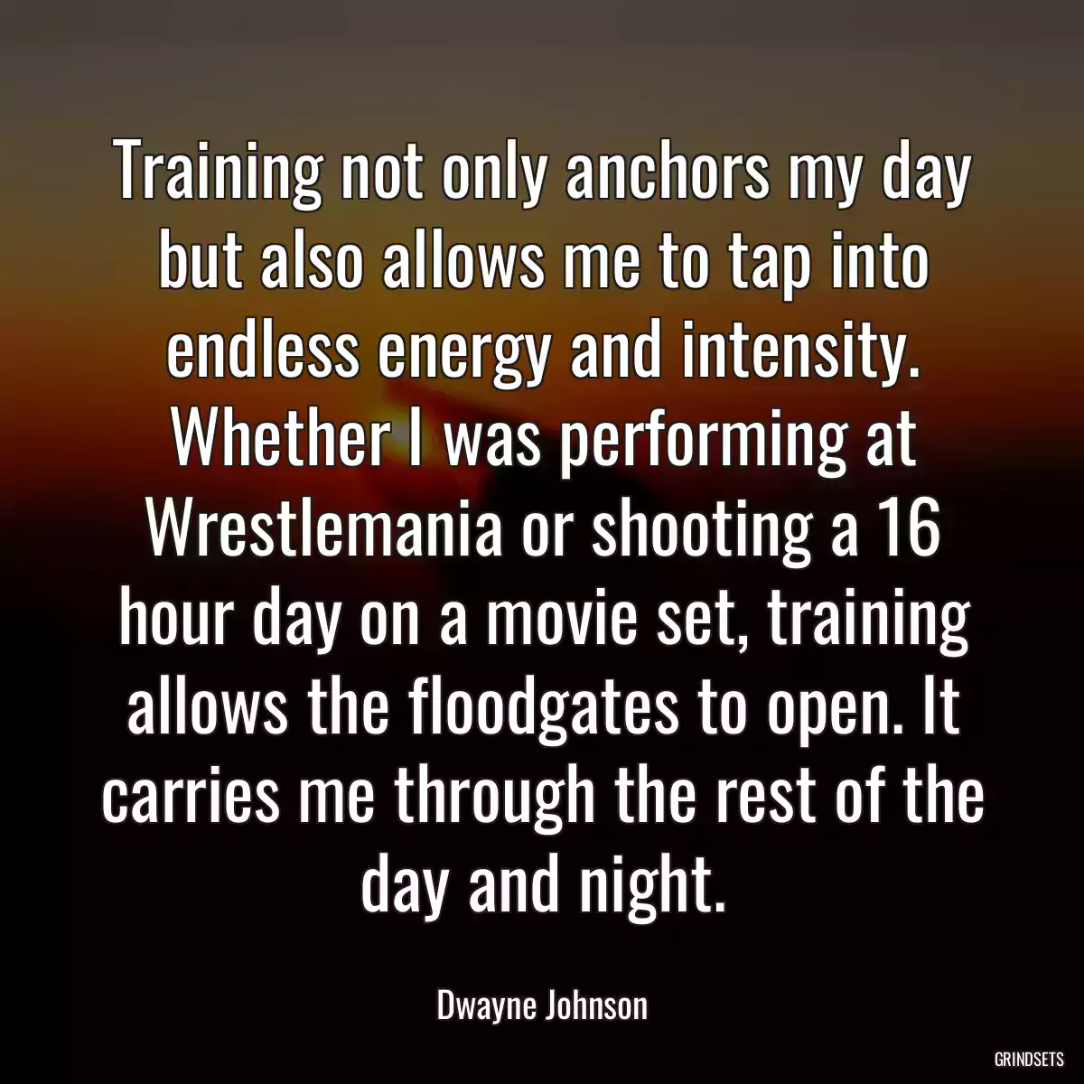 Training not only anchors my day but also allows me to tap into endless energy and intensity. Whether I was performing at Wrestlemania or shooting a 16 hour day on a movie set, training allows the floodgates to open. It carries me through the rest of the day and night.