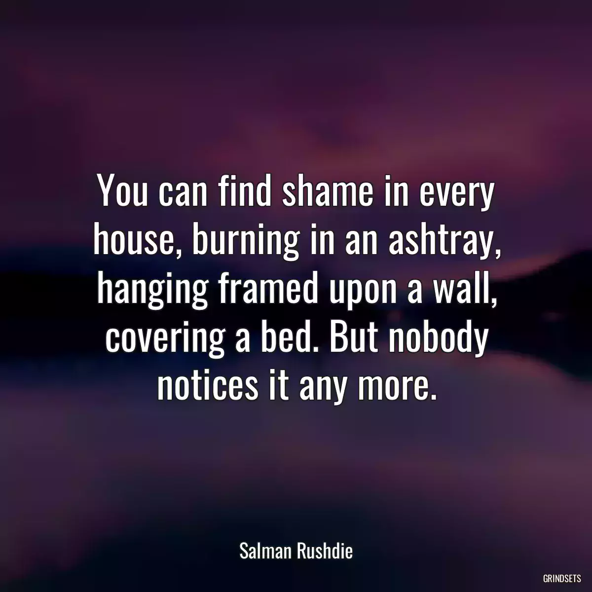 You can find shame in every house, burning in an ashtray, hanging framed upon a wall, covering a bed. But nobody notices it any more.