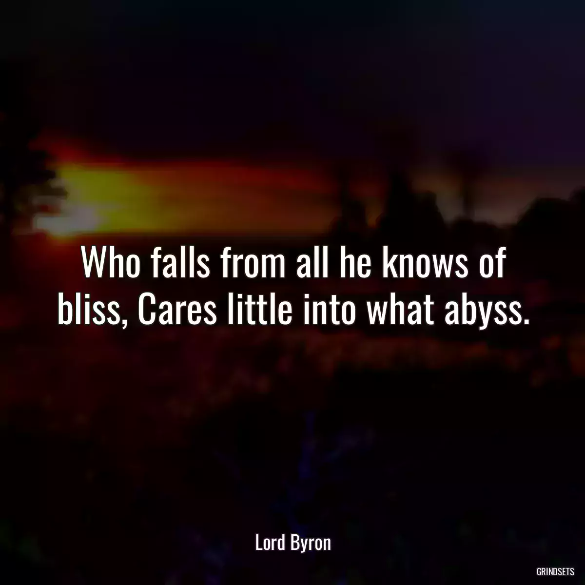 Who falls from all he knows of bliss, Cares little into what abyss.