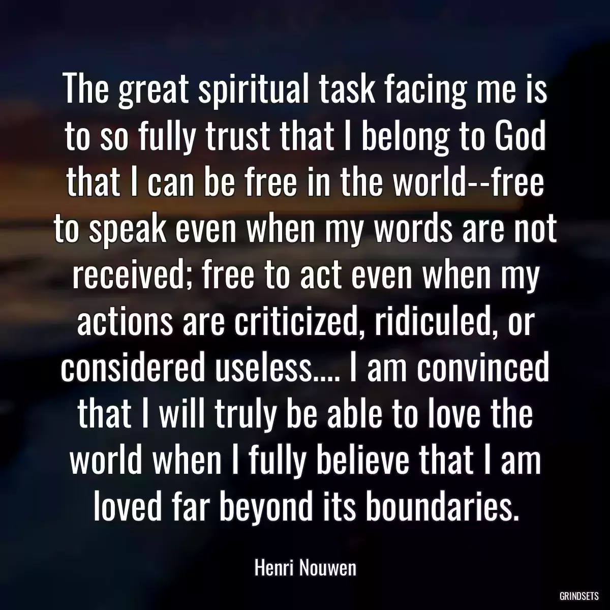 The great spiritual task facing me is to so fully trust that I belong to God that I can be free in the world--free to speak even when my words are not received; free to act even when my actions are criticized, ridiculed, or considered useless.... I am convinced that I will truly be able to love the world when I fully believe that I am loved far beyond its boundaries.