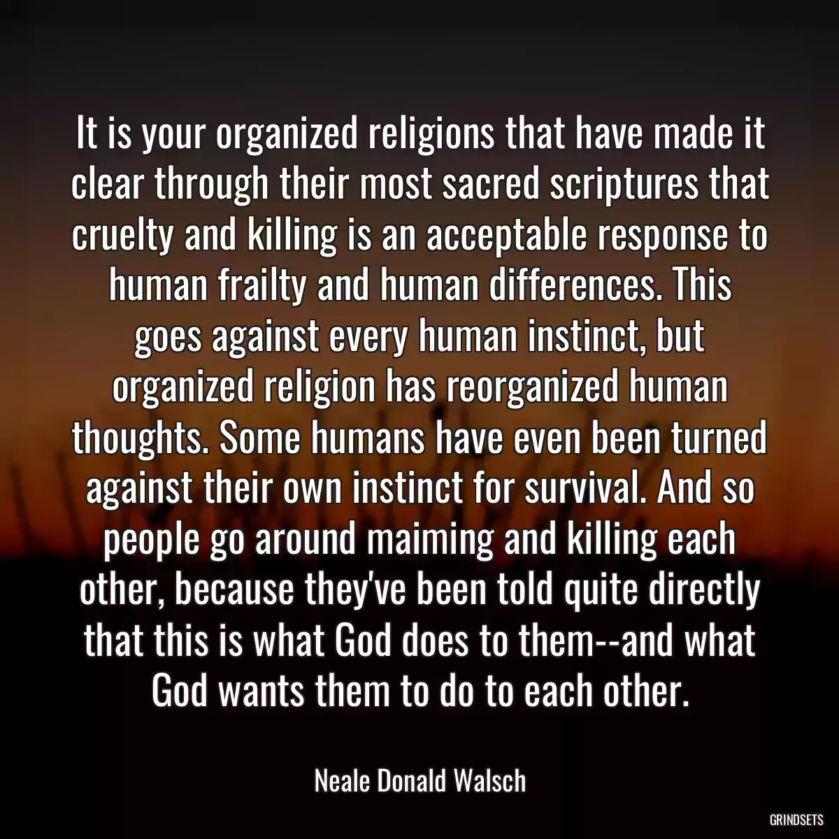 It is your organized religions that have made it clear through their most sacred scriptures that cruelty and killing is an acceptable response to human frailty and human differences. This goes against every human instinct, but organized religion has reorganized human thoughts. Some humans have even been turned against their own instinct for survival. And so people go around maiming and killing each other, because they\'ve been told quite directly that this is what God does to them--and what God wants them to do to each other.