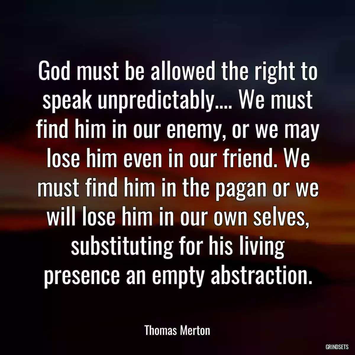 God must be allowed the right to speak unpredictably.... We must find him in our enemy, or we may lose him even in our friend. We must find him in the pagan or we will lose him in our own selves, substituting for his living presence an empty abstraction.