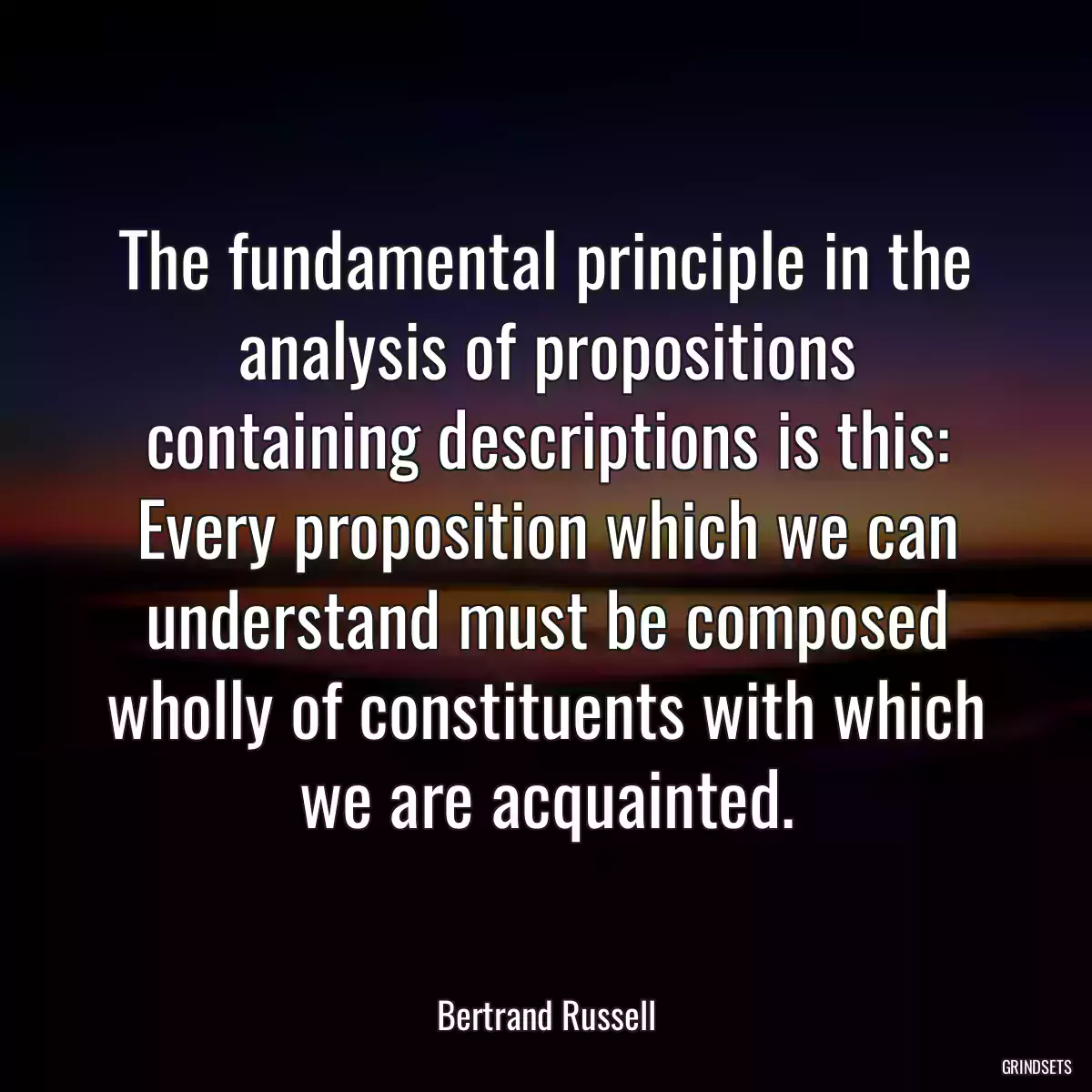 The fundamental principle in the analysis of propositions containing descriptions is this: Every proposition which we can understand must be composed wholly of constituents with which we are acquainted.