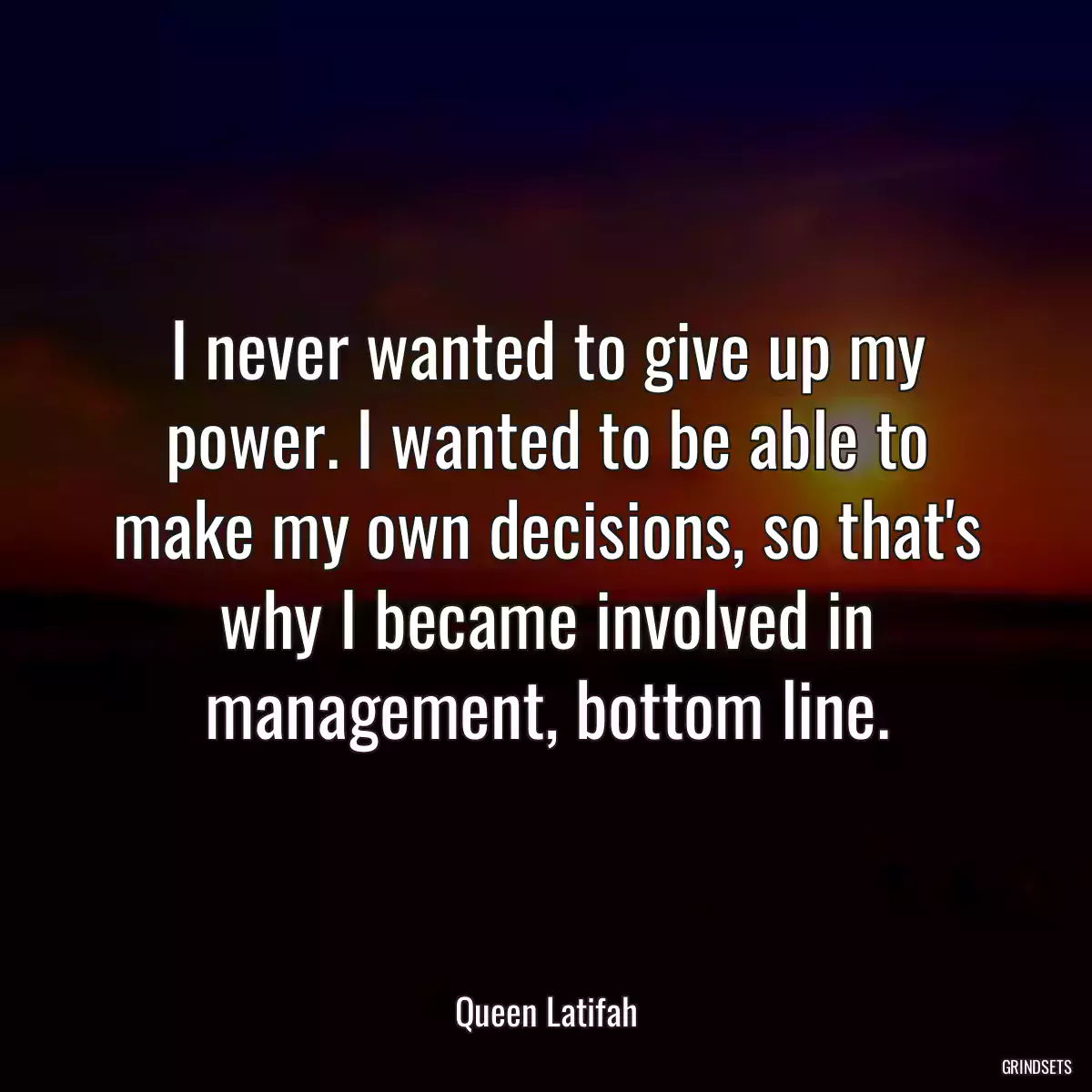 I never wanted to give up my power. I wanted to be able to make my own decisions, so that\'s why I became involved in management, bottom line.