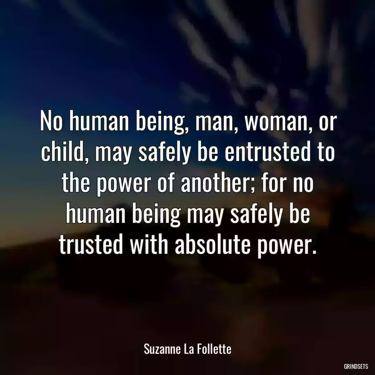 No human being, man, woman, or child, may safely be entrusted to the power of another; for no human being may safely be trusted with absolute power.