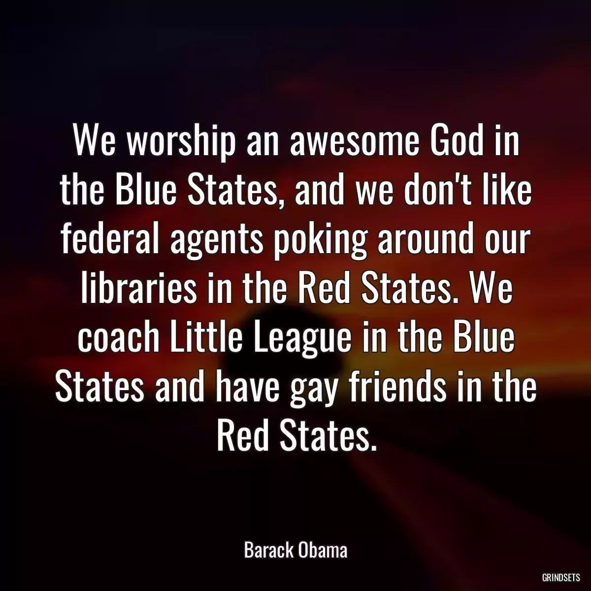 We worship an awesome God in the Blue States, and we don\'t like federal agents poking around our libraries in the Red States. We coach Little League in the Blue States and have gay friends in the Red States.