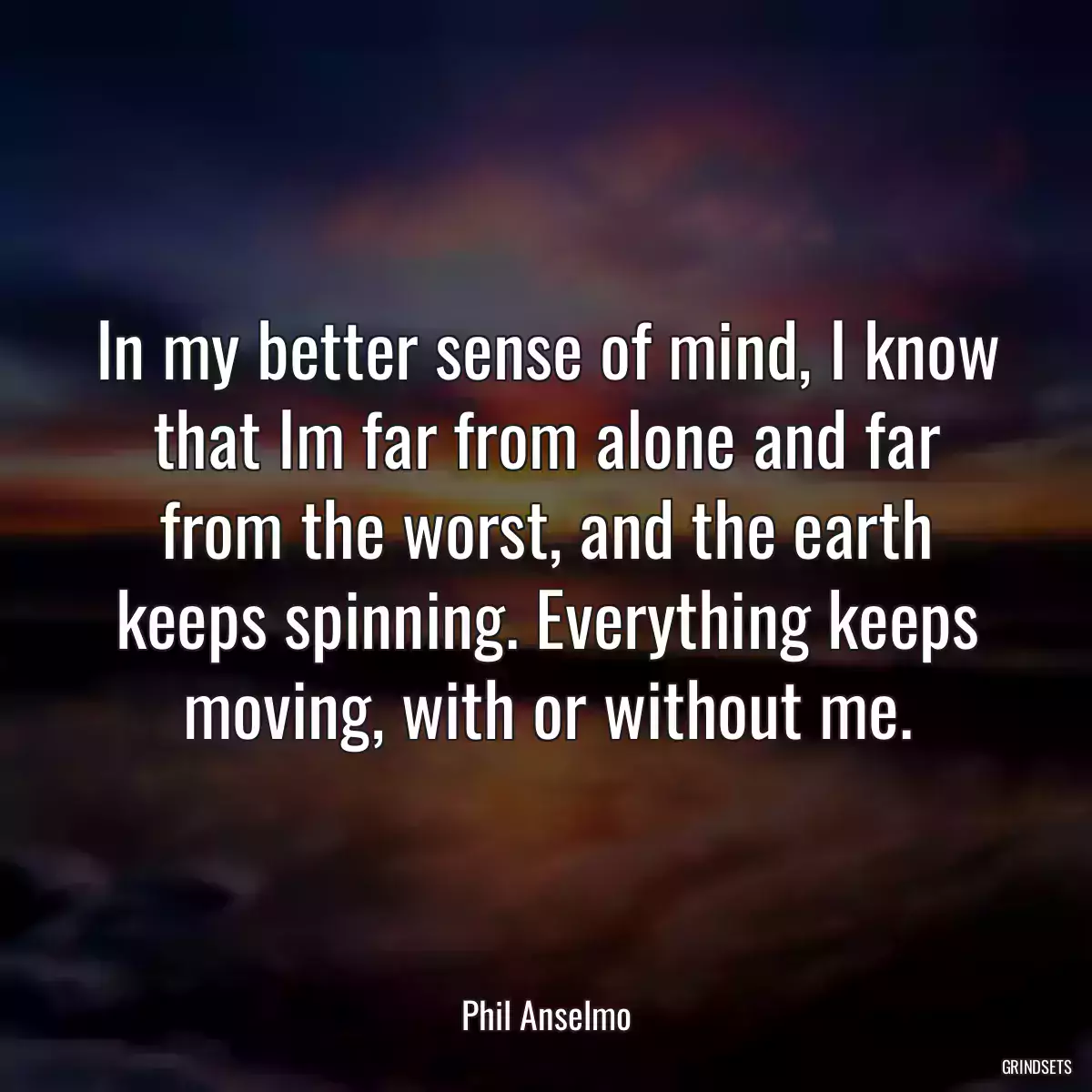 In my better sense of mind, I know that Im far from alone and far from the worst, and the earth keeps spinning. Everything keeps moving, with or without me.