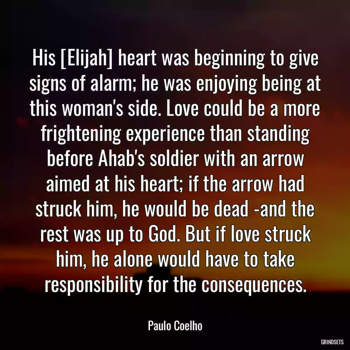 His [Elijah] heart was beginning to give signs of alarm; he was enjoying being at this woman\'s side. Love could be a more frightening experience than standing before Ahab\'s soldier with an arrow aimed at his heart; if the arrow had struck him, he would be dead -and the rest was up to God. But if love struck him, he alone would have to take responsibility for the consequences.