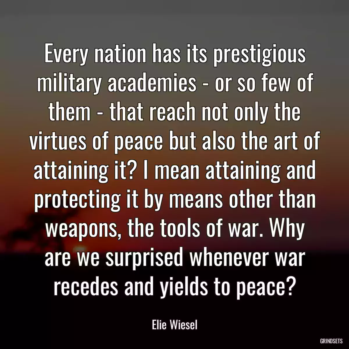 Every nation has its prestigious military academies - or so few of them - that reach not only the virtues of peace but also the art of attaining it? I mean attaining and protecting it by means other than weapons, the tools of war. Why are we surprised whenever war recedes and yields to peace?