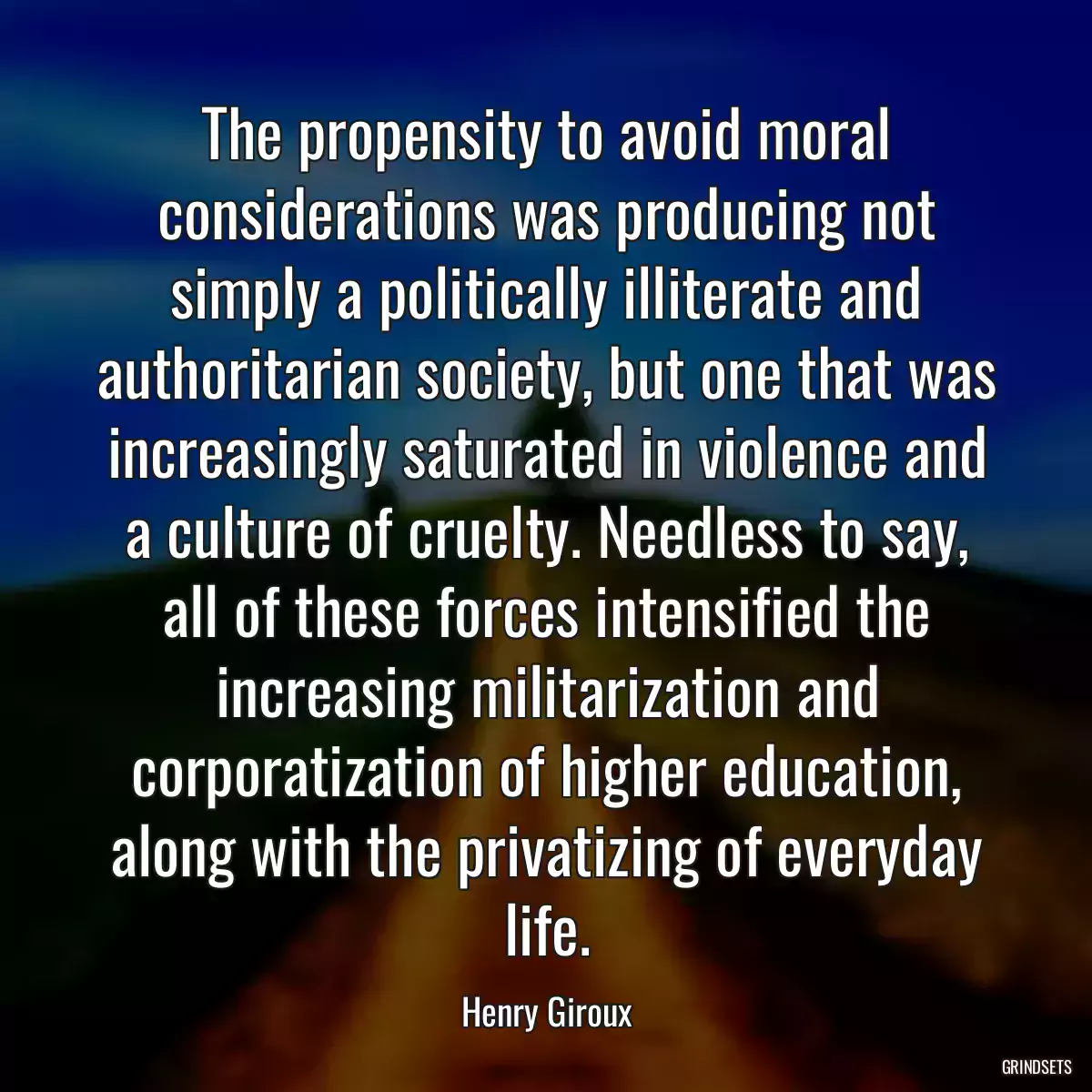 The propensity to avoid moral considerations was producing not simply a politically illiterate and authoritarian society, but one that was increasingly saturated in violence and a culture of cruelty. Needless to say, all of these forces intensified the increasing militarization and corporatization of higher education, along with the privatizing of everyday life.