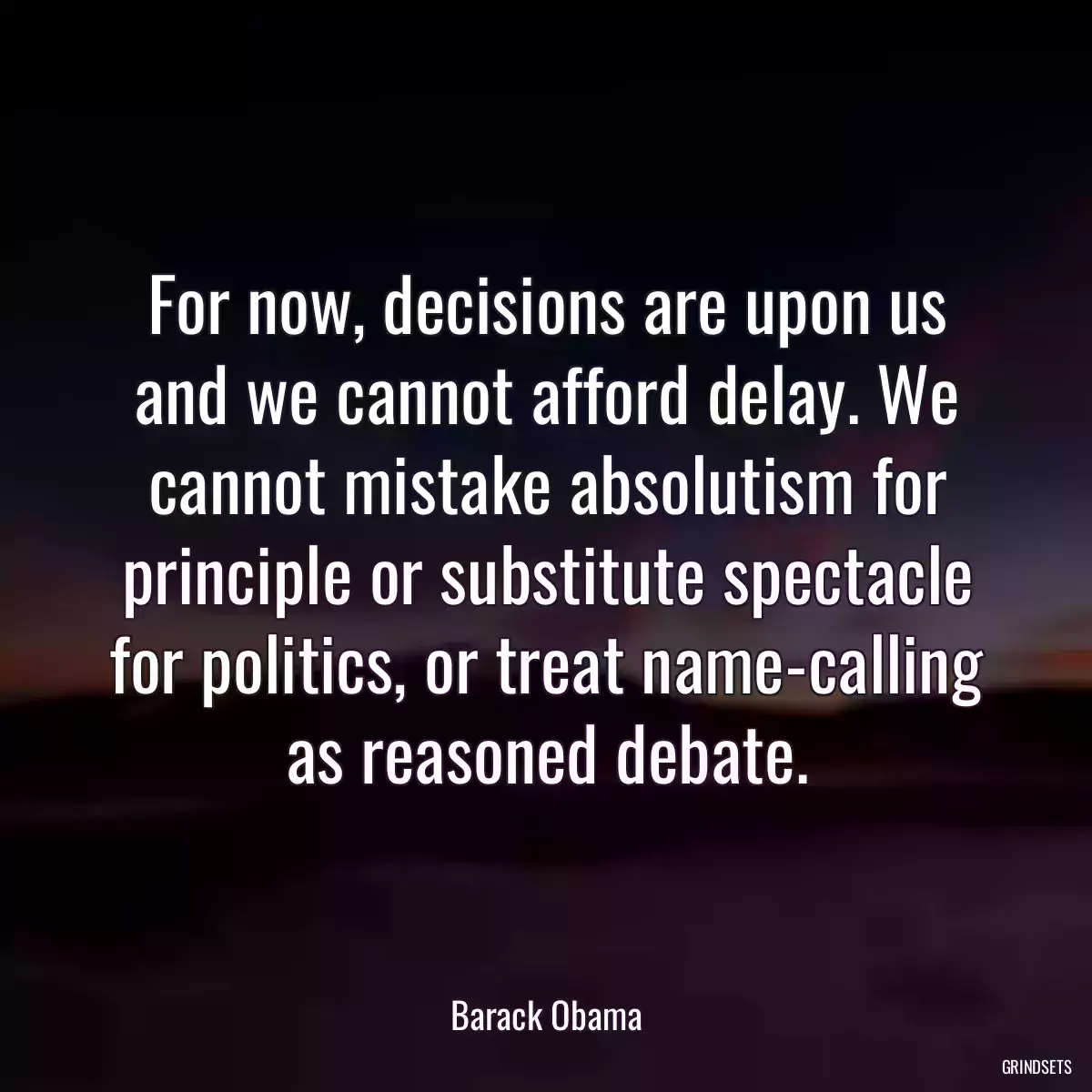 For now, decisions are upon us and we cannot afford delay. We cannot mistake absolutism for principle or substitute spectacle for politics, or treat name-calling as reasoned debate.