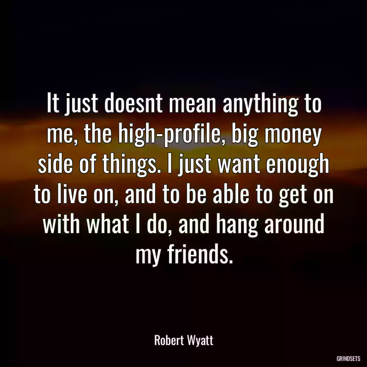 It just doesnt mean anything to me, the high-profile, big money side of things. I just want enough to live on, and to be able to get on with what I do, and hang around my friends.