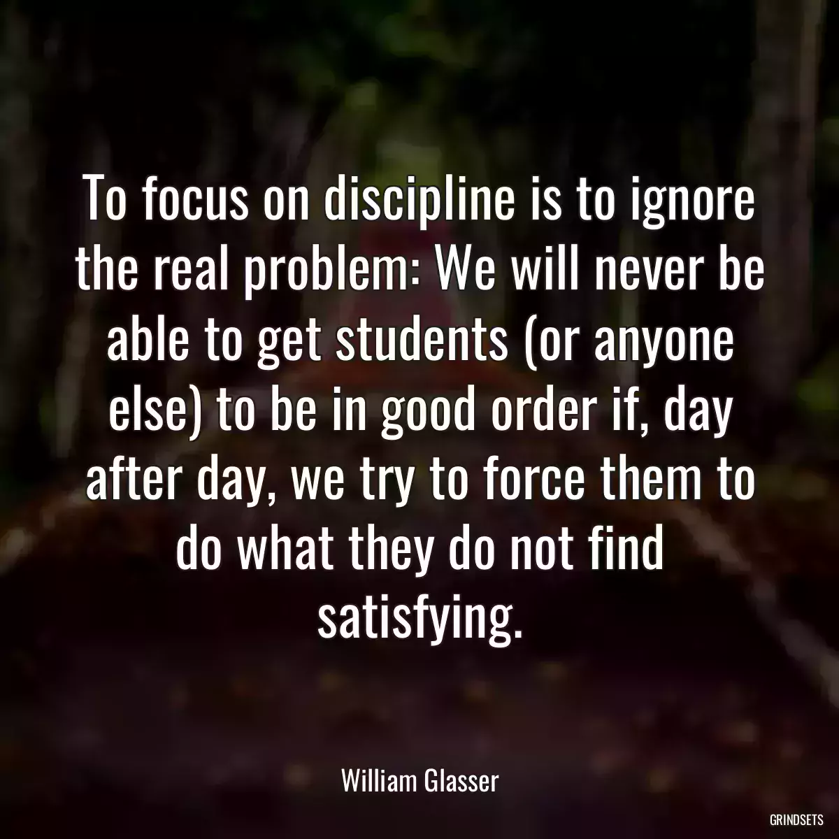 To focus on discipline is to ignore the real problem: We will never be able to get students (or anyone else) to be in good order if, day after day, we try to force them to do what they do not find satisfying.