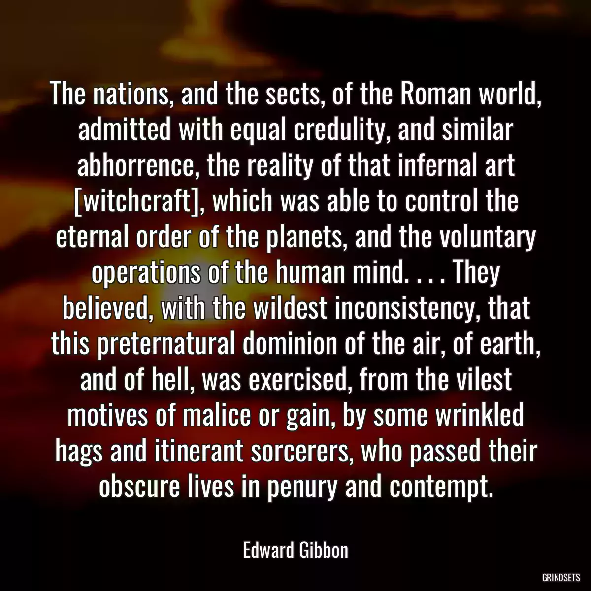 The nations, and the sects, of the Roman world, admitted with equal credulity, and similar abhorrence, the reality of that infernal art [witchcraft], which was able to control the eternal order of the planets, and the voluntary operations of the human mind. . . . They believed, with the wildest inconsistency, that this preternatural dominion of the air, of earth, and of hell, was exercised, from the vilest motives of malice or gain, by some wrinkled hags and itinerant sorcerers, who passed their obscure lives in penury and contempt.