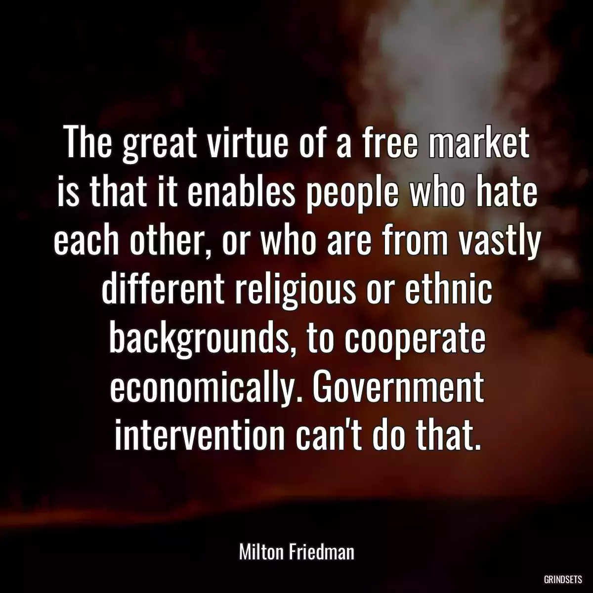 The great virtue of a free market is that it enables people who hate each other, or who are from vastly different religious or ethnic backgrounds, to cooperate economically. Government intervention can\'t do that.