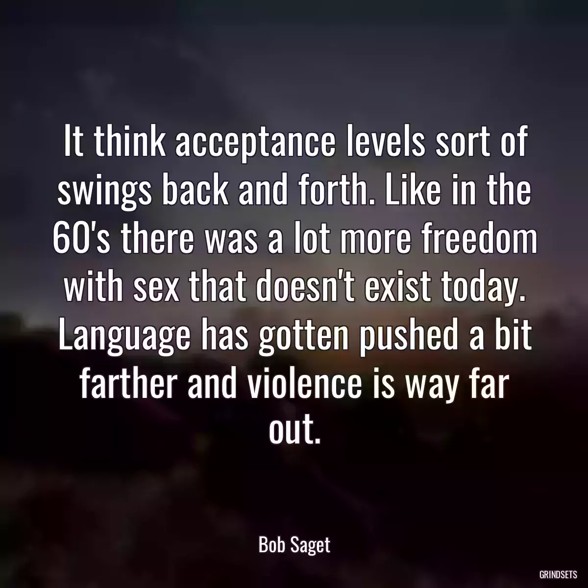 It think acceptance levels sort of swings back and forth. Like in the 60\'s there was a lot more freedom with sex that doesn\'t exist today. Language has gotten pushed a bit farther and violence is way far out.