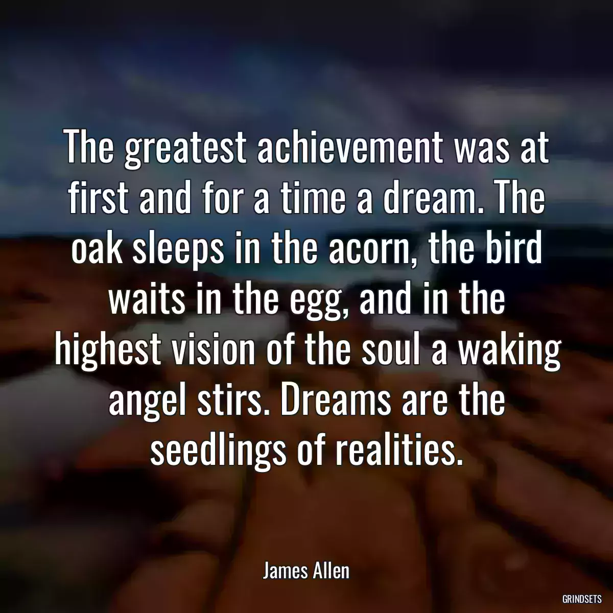 The greatest achievement was at first and for a time a dream. The oak sleeps in the acorn, the bird waits in the egg, and in the highest vision of the soul a waking angel stirs. Dreams are the seedlings of realities.