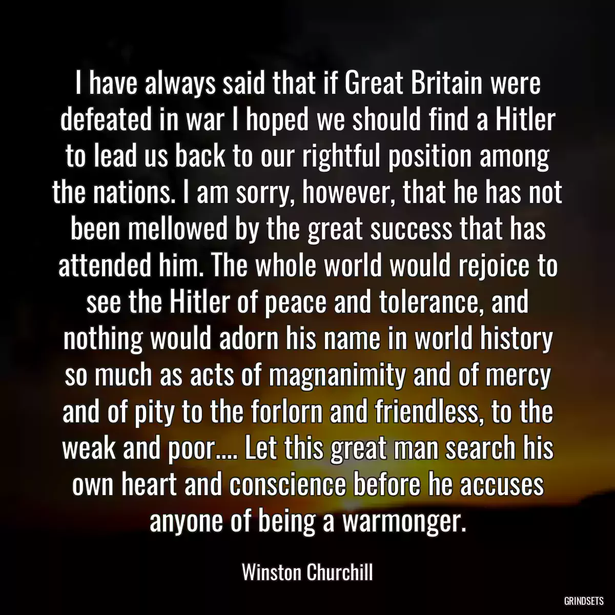 I have always said that if Great Britain were defeated in war I hoped we should find a Hitler to lead us back to our rightful position among the nations. I am sorry, however, that he has not been mellowed by the great success that has attended him. The whole world would rejoice to see the Hitler of peace and tolerance, and nothing would adorn his name in world history so much as acts of magnanimity and of mercy and of pity to the forlorn and friendless, to the weak and poor.... Let this great man search his own heart and conscience before he accuses anyone of being a warmonger.