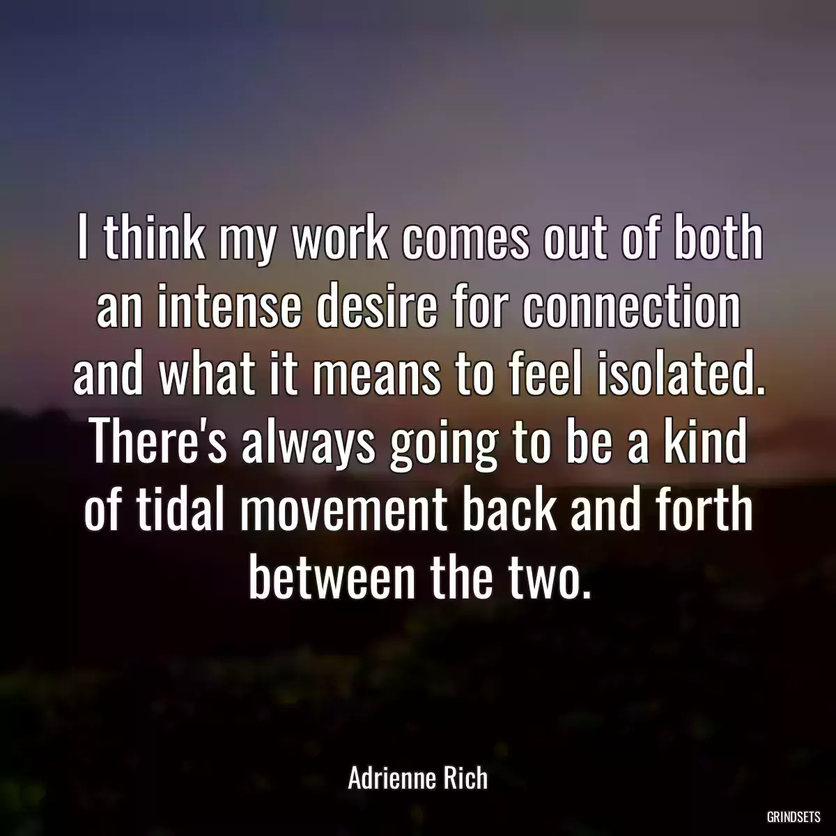 I think my work comes out of both an intense desire for connection and what it means to feel isolated. There\'s always going to be a kind of tidal movement back and forth between the two.