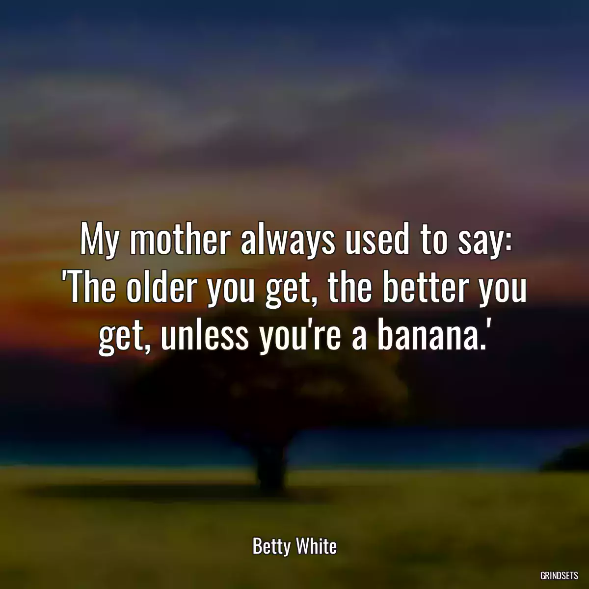 My mother always used to say: \'The older you get, the better you get, unless you\'re a banana.\'