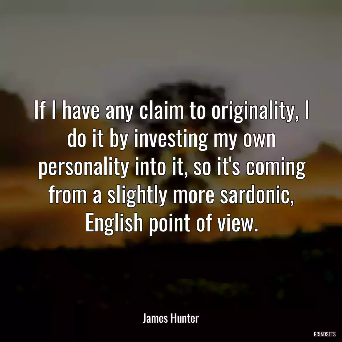 If I have any claim to originality, I do it by investing my own personality into it, so it\'s coming from a slightly more sardonic, English point of view.