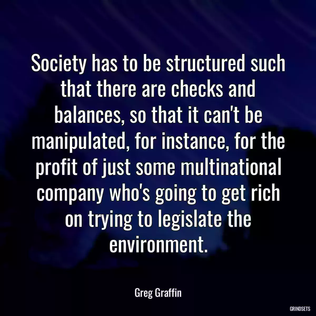 Society has to be structured such that there are checks and balances, so that it can\'t be manipulated, for instance, for the profit of just some multinational company who\'s going to get rich on trying to legislate the environment.