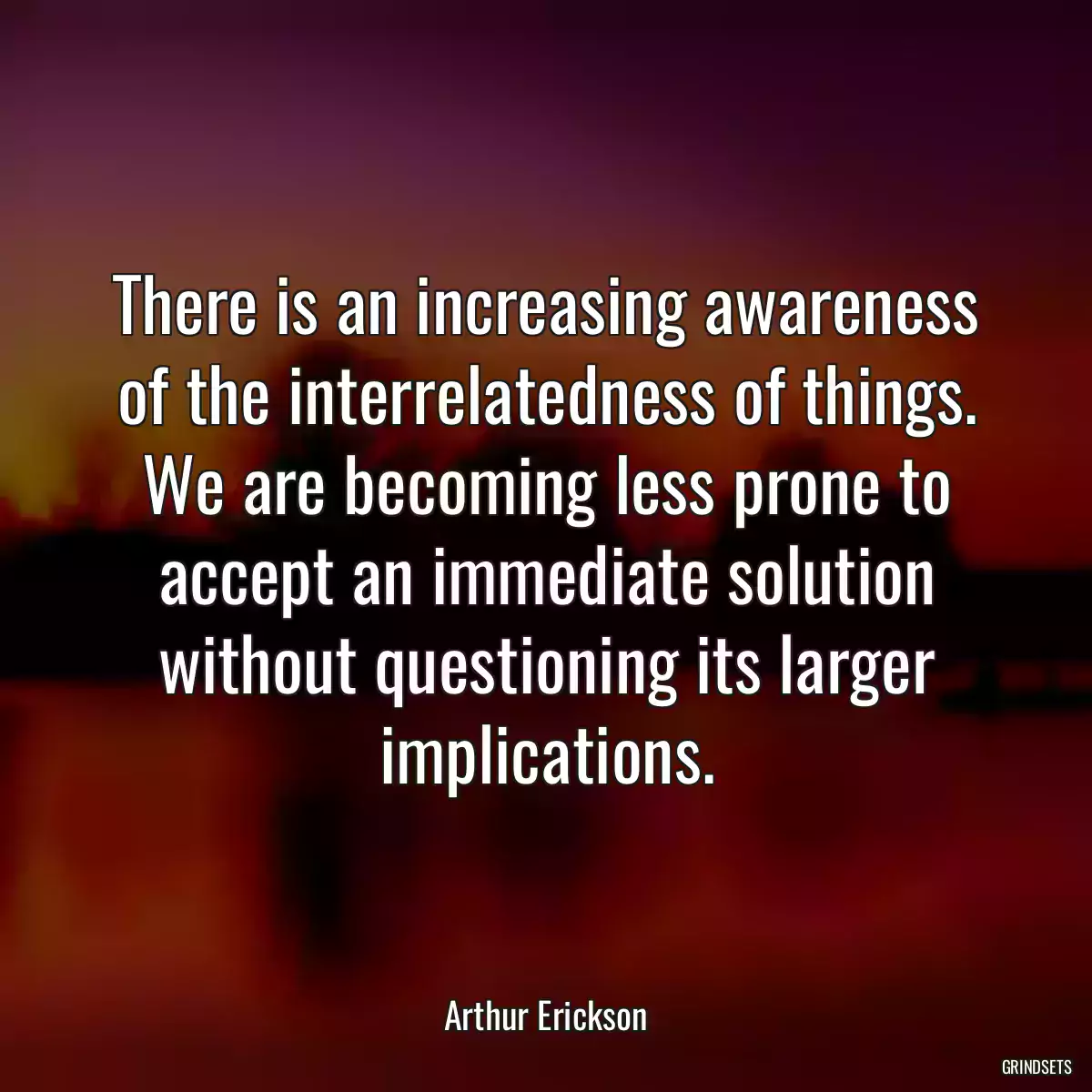 There is an increasing awareness of the interrelatedness of things. We are becoming less prone to accept an immediate solution without questioning its larger implications.