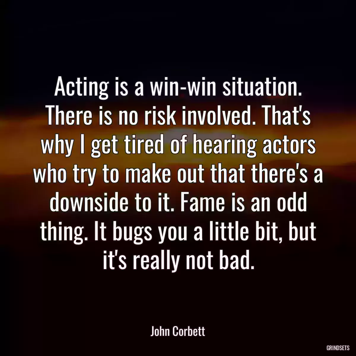 Acting is a win-win situation. There is no risk involved. That\'s why I get tired of hearing actors who try to make out that there\'s a downside to it. Fame is an odd thing. It bugs you a little bit, but it\'s really not bad.