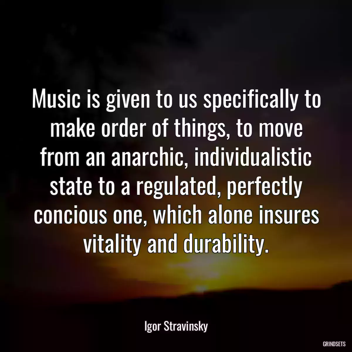 Music is given to us specifically to make order of things, to move from an anarchic, individualistic state to a regulated, perfectly concious one, which alone insures vitality and durability.