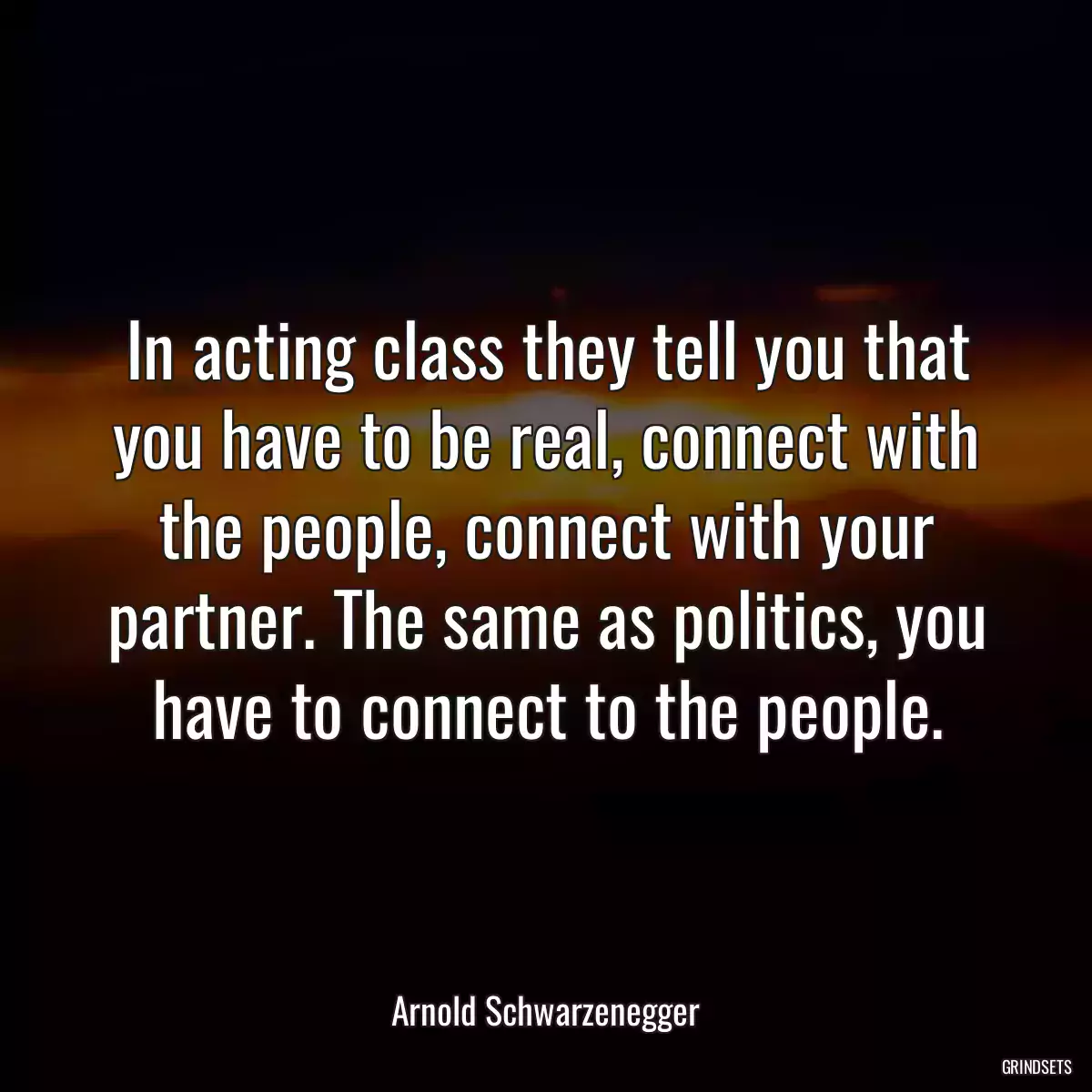 In acting class they tell you that you have to be real, connect with the people, connect with your partner. The same as politics, you have to connect to the people.