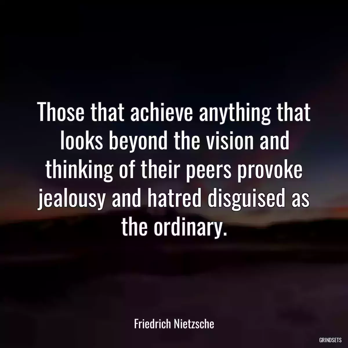 Those that achieve anything that looks beyond the vision and thinking of their peers provoke jealousy and hatred disguised as the ordinary.