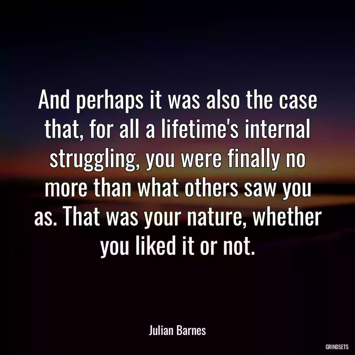 And perhaps it was also the case that, for all a lifetime\'s internal struggling, you were finally no more than what others saw you as. That was your nature, whether you liked it or not.