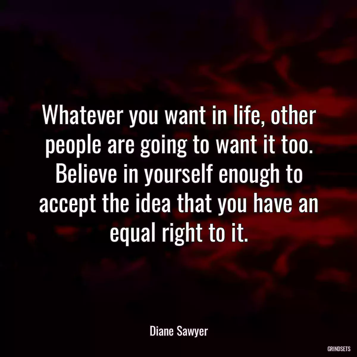 Whatever you want in life, other people are going to want it too. Believe in yourself enough to accept the idea that you have an equal right to it.