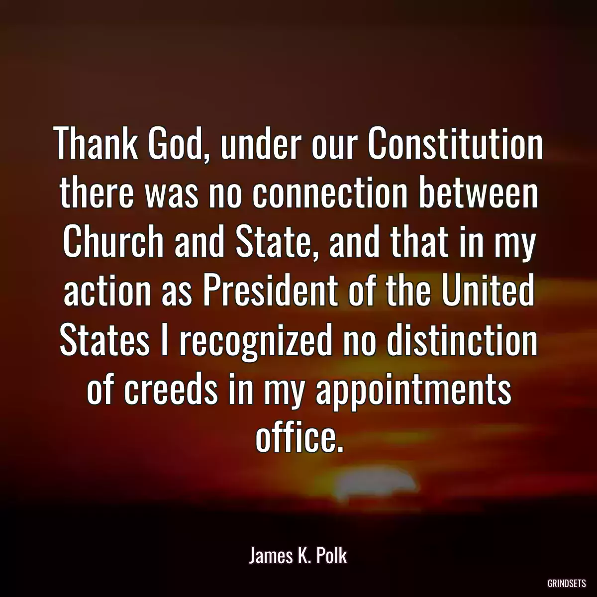 Thank God, under our Constitution there was no connection between Church and State, and that in my action as President of the United States I recognized no distinction of creeds in my appointments office.