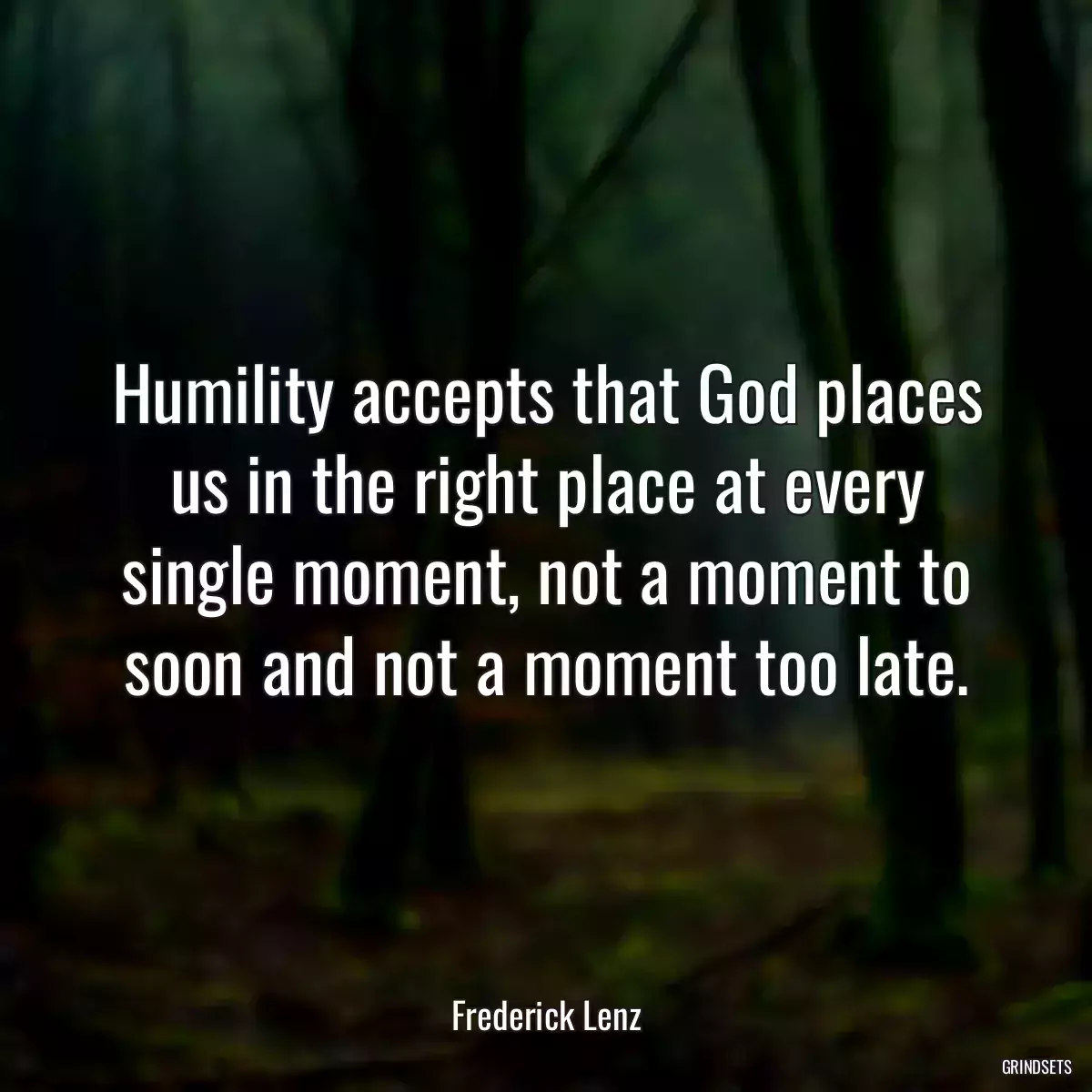 Humility accepts that God places us in the right place at every single moment, not a moment to soon and not a moment too late.