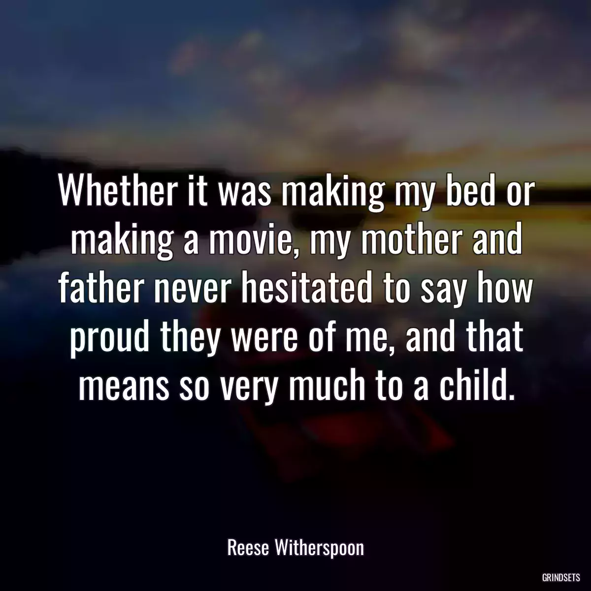 Whether it was making my bed or making a movie, my mother and father never hesitated to say how proud they were of me, and that means so very much to a child.