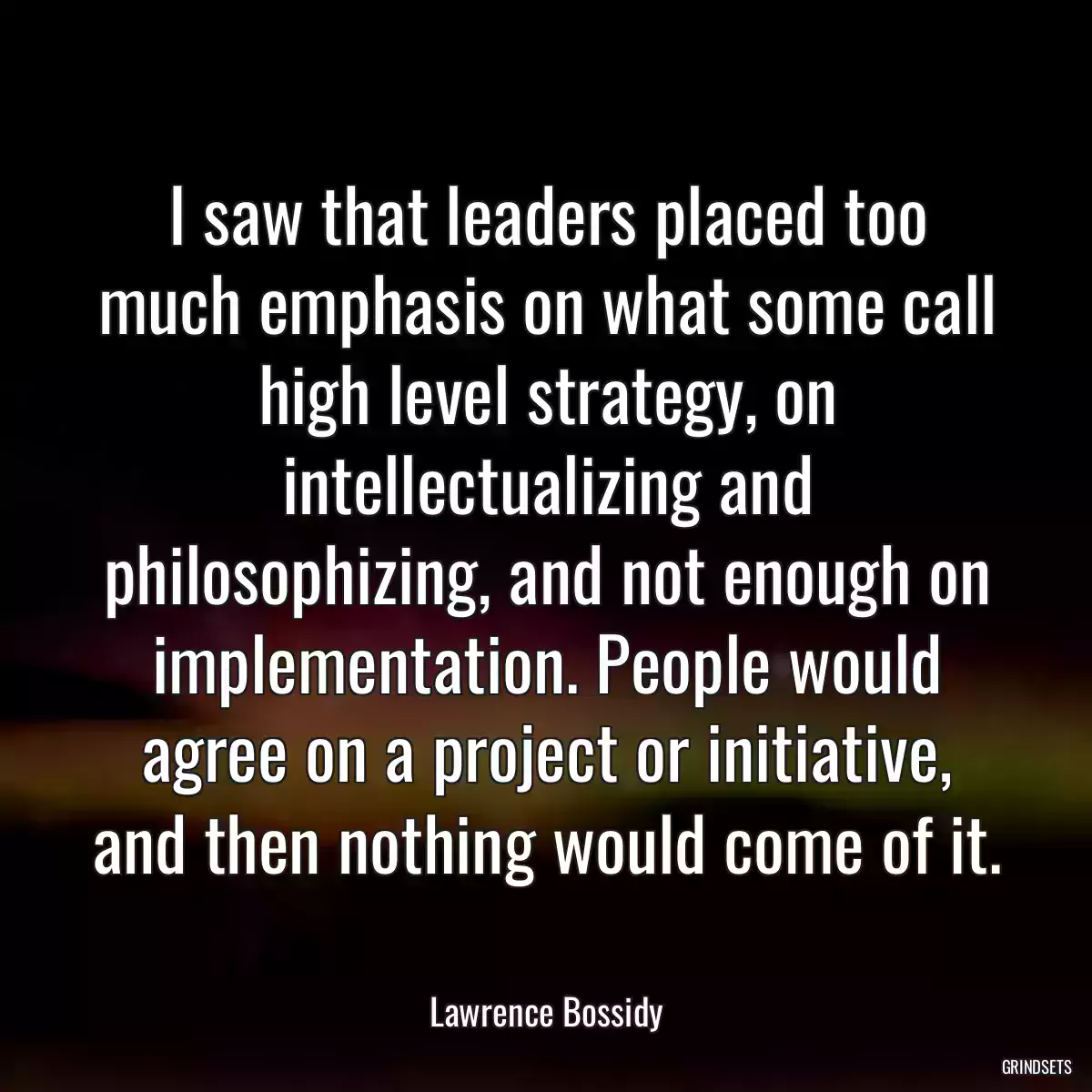 I saw that leaders placed too much emphasis on what some call high level strategy, on intellectualizing and philosophizing, and not enough on implementation. People would agree on a project or initiative, and then nothing would come of it.