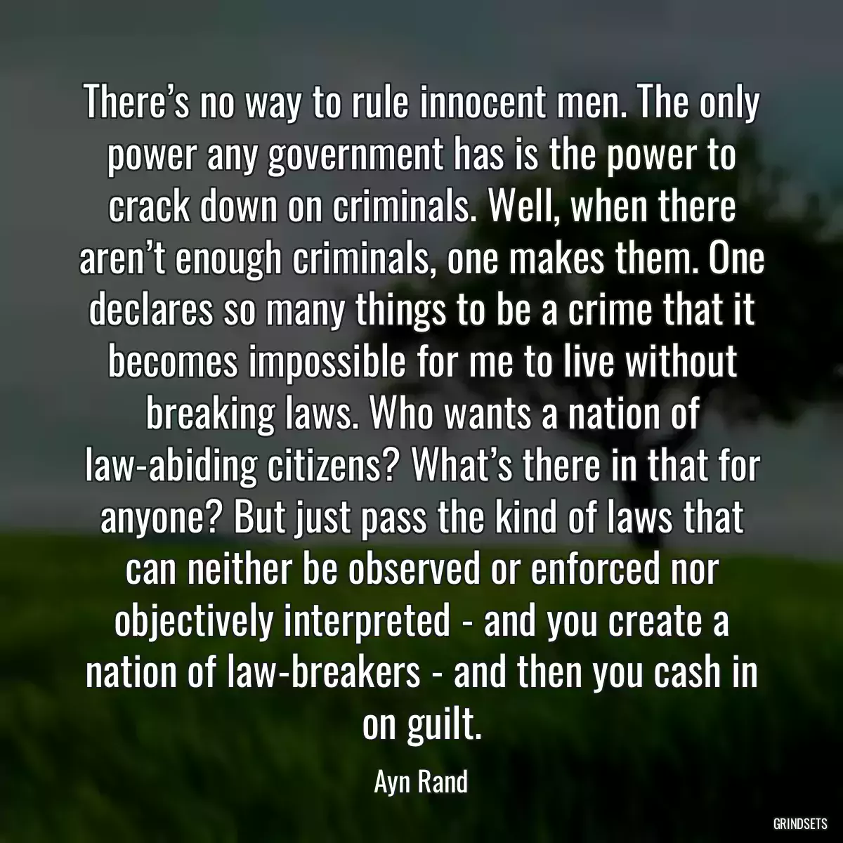There’s no way to rule innocent men. The only power any government has is the power to crack down on criminals. Well, when there aren’t enough criminals, one makes them. One declares so many things to be a crime that it becomes impossible for me to live without breaking laws. Who wants a nation of law-abiding citizens? What’s there in that for anyone? But just pass the kind of laws that can neither be observed or enforced nor objectively interpreted - and you create a nation of law-breakers - and then you cash in on guilt.