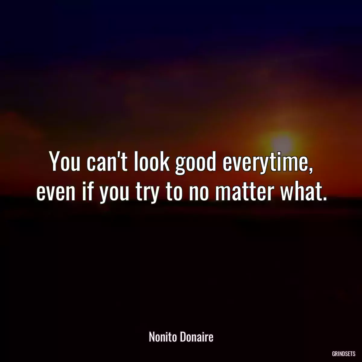 You can\'t look good everytime, even if you try to no matter what.