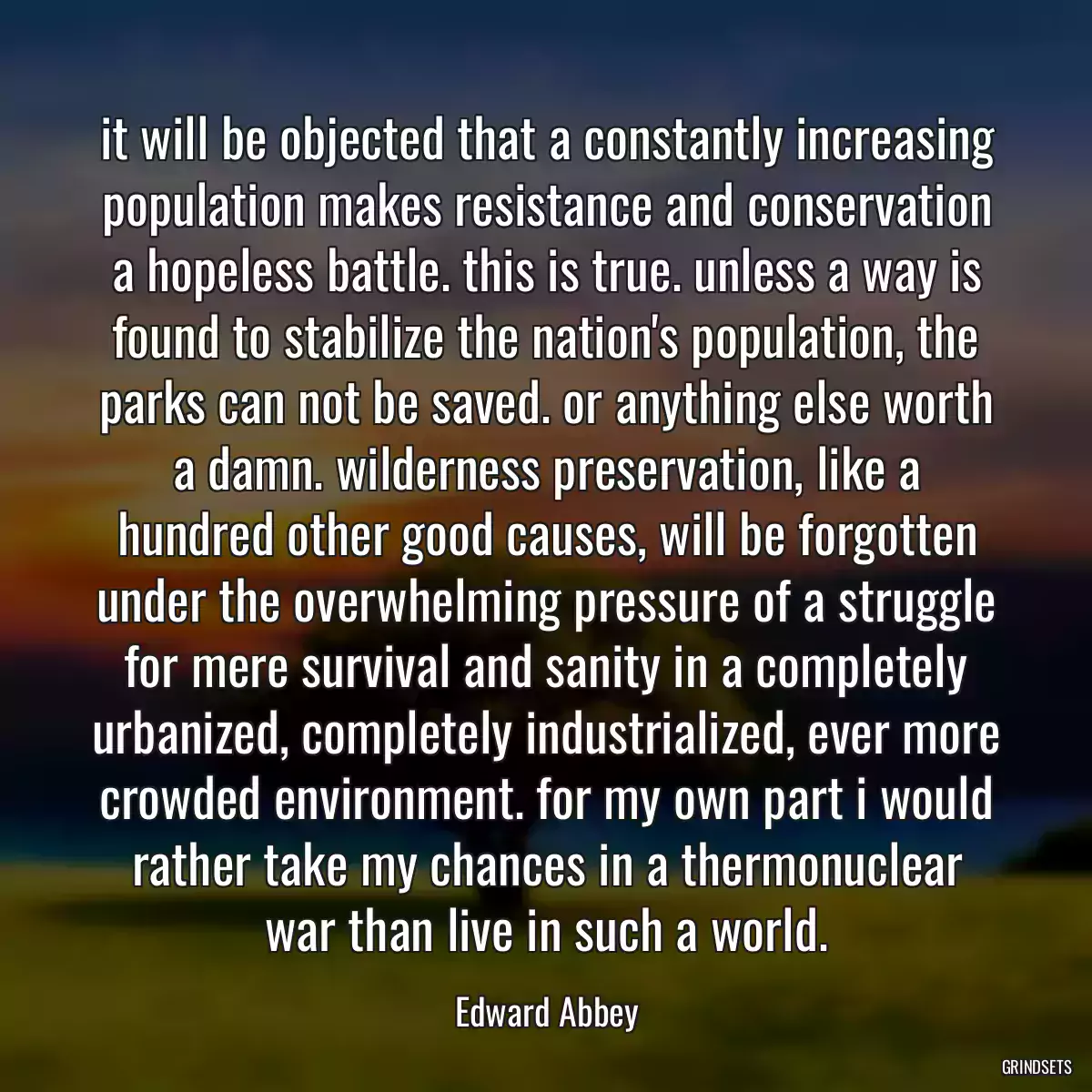 it will be objected that a constantly increasing population makes resistance and conservation a hopeless battle. this is true. unless a way is found to stabilize the nation\'s population, the parks can not be saved. or anything else worth a damn. wilderness preservation, like a hundred other good causes, will be forgotten under the overwhelming pressure of a struggle for mere survival and sanity in a completely urbanized, completely industrialized, ever more crowded environment. for my own part i would rather take my chances in a thermonuclear war than live in such a world.