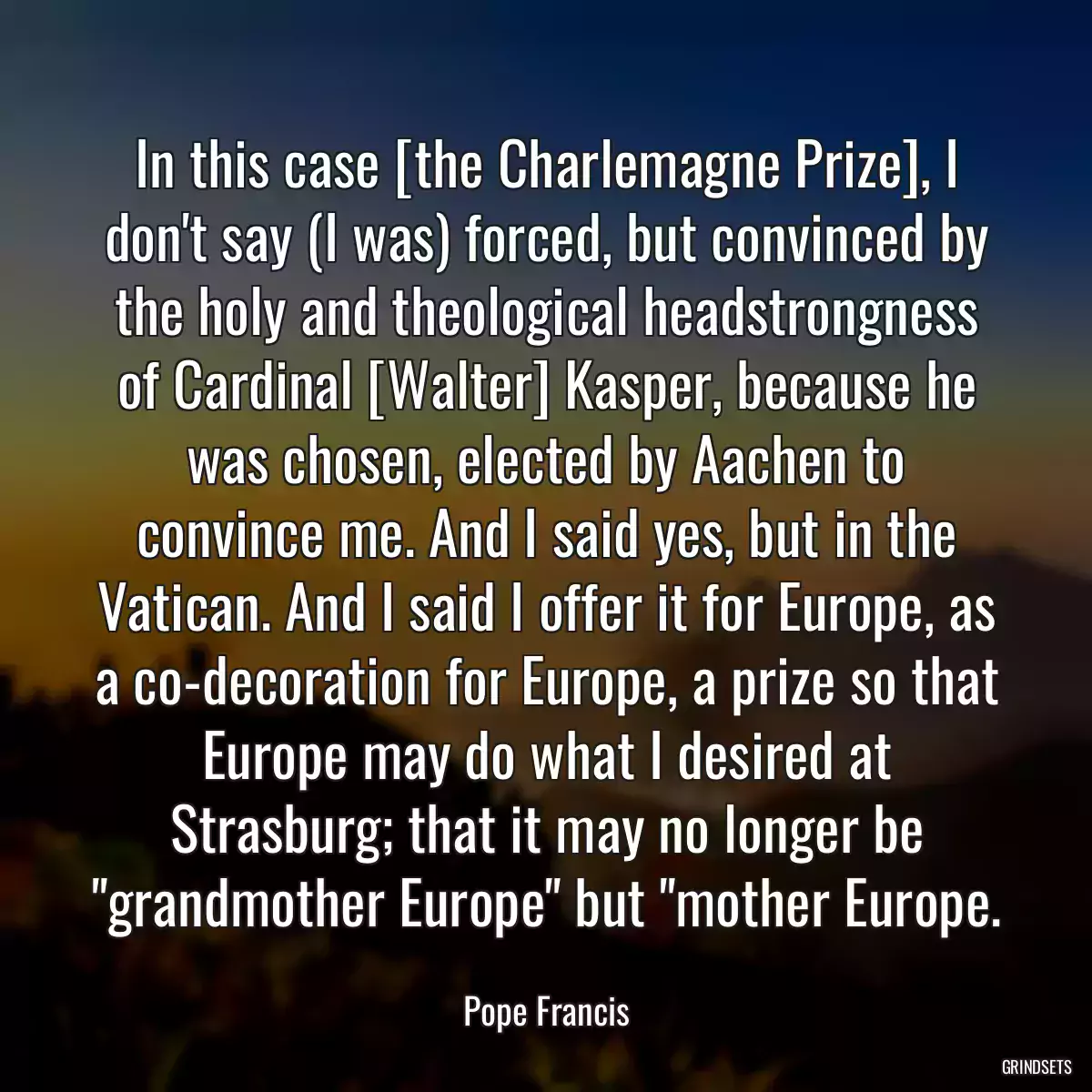 In this case [the Charlemagne Prize], I don\'t say (I was) forced, but convinced by the holy and theological headstrongness of Cardinal [Walter] Kasper, because he was chosen, elected by Aachen to convince me. And I said yes, but in the Vatican. And I said I offer it for Europe, as a co-decoration for Europe, a prize so that Europe may do what I desired at Strasburg; that it may no longer be \