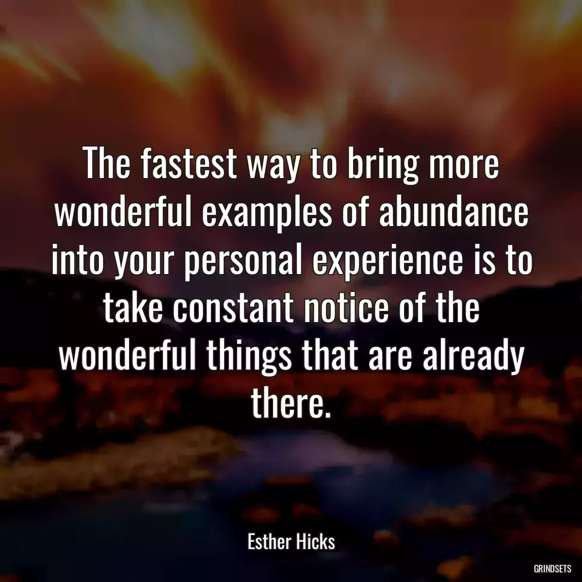 The fastest way to bring more wonderful examples of abundance into your personal experience is to take constant notice of the wonderful things that are already there.