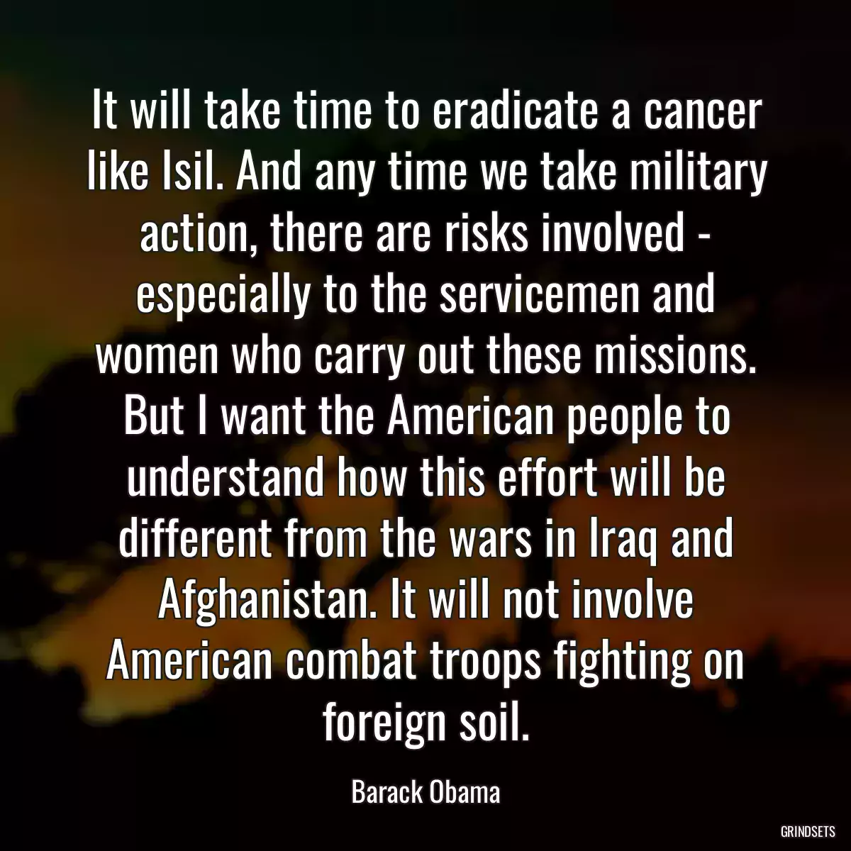 It will take time to eradicate a cancer like Isil. And any time we take military action, there are risks involved - especially to the servicemen and women who carry out these missions. But I want the American people to understand how this effort will be different from the wars in Iraq and Afghanistan. It will not involve American combat troops fighting on foreign soil.