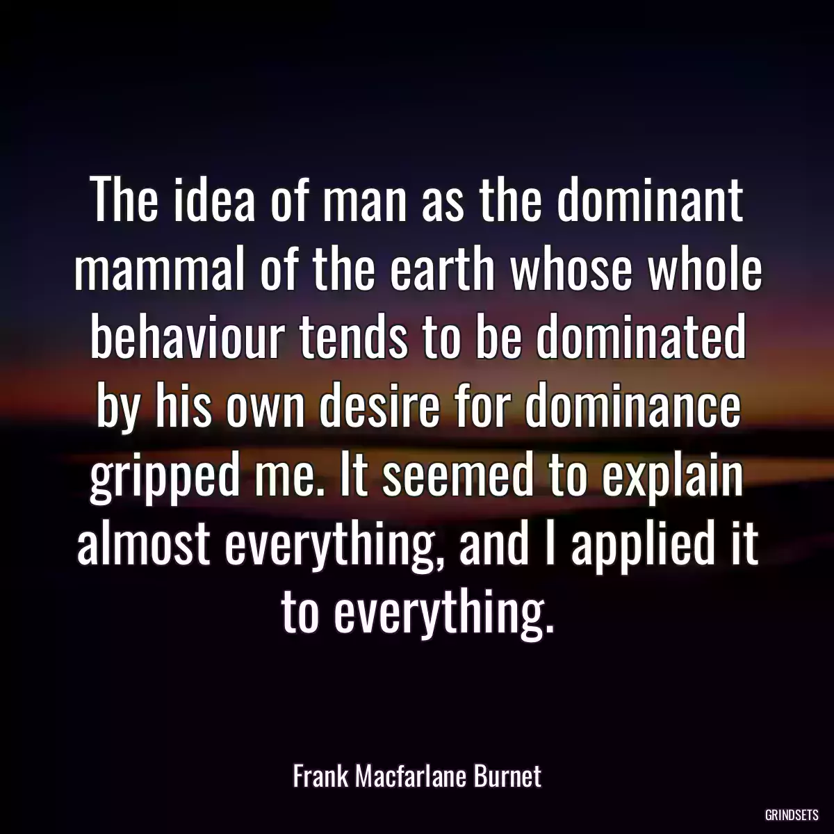 The idea of man as the dominant mammal of the earth whose whole behaviour tends to be dominated by his own desire for dominance gripped me. It seemed to explain almost everything, and I applied it to everything.