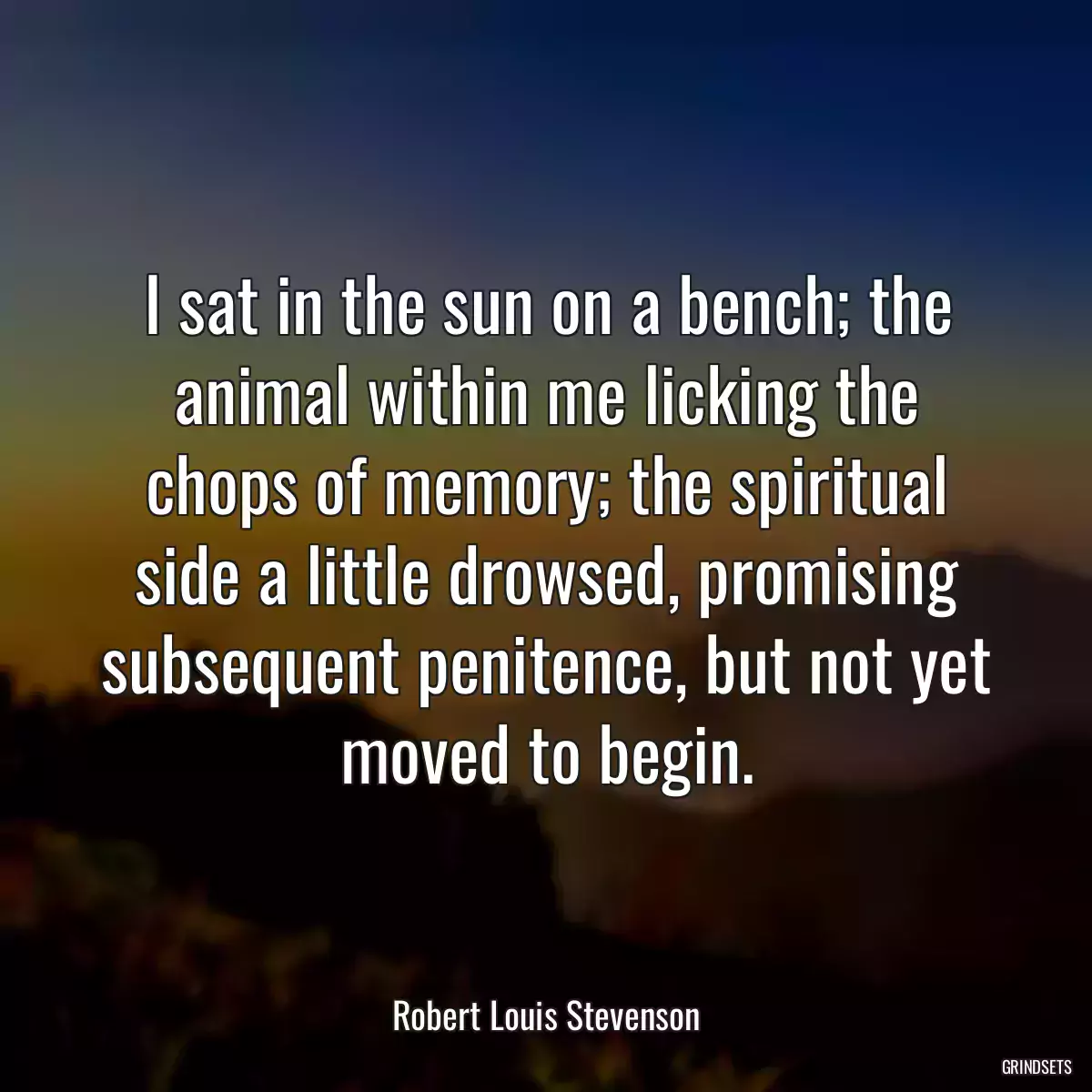 I sat in the sun on a bench; the animal within me licking the chops of memory; the spiritual side a little drowsed, promising subsequent penitence, but not yet moved to begin.