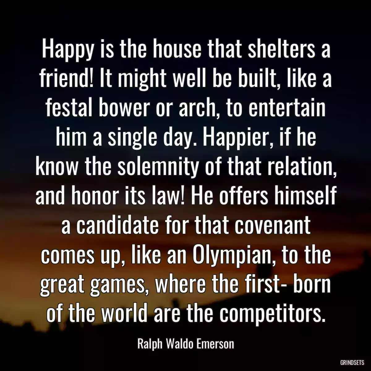 Happy is the house that shelters a friend! It might well be built, like a festal bower or arch, to entertain him a single day. Happier, if he know the solemnity of that relation, and honor its law! He offers himself a candidate for that covenant comes up, like an Olympian, to the great games, where the first- born of the world are the competitors.