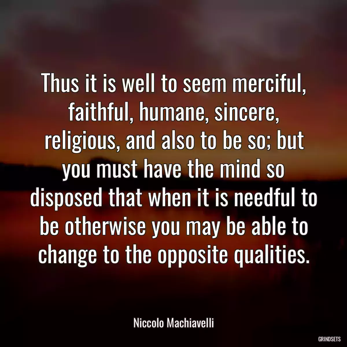 Thus it is well to seem merciful, faithful, humane, sincere, religious, and also to be so; but you must have the mind so disposed that when it is needful to be otherwise you may be able to change to the opposite qualities.