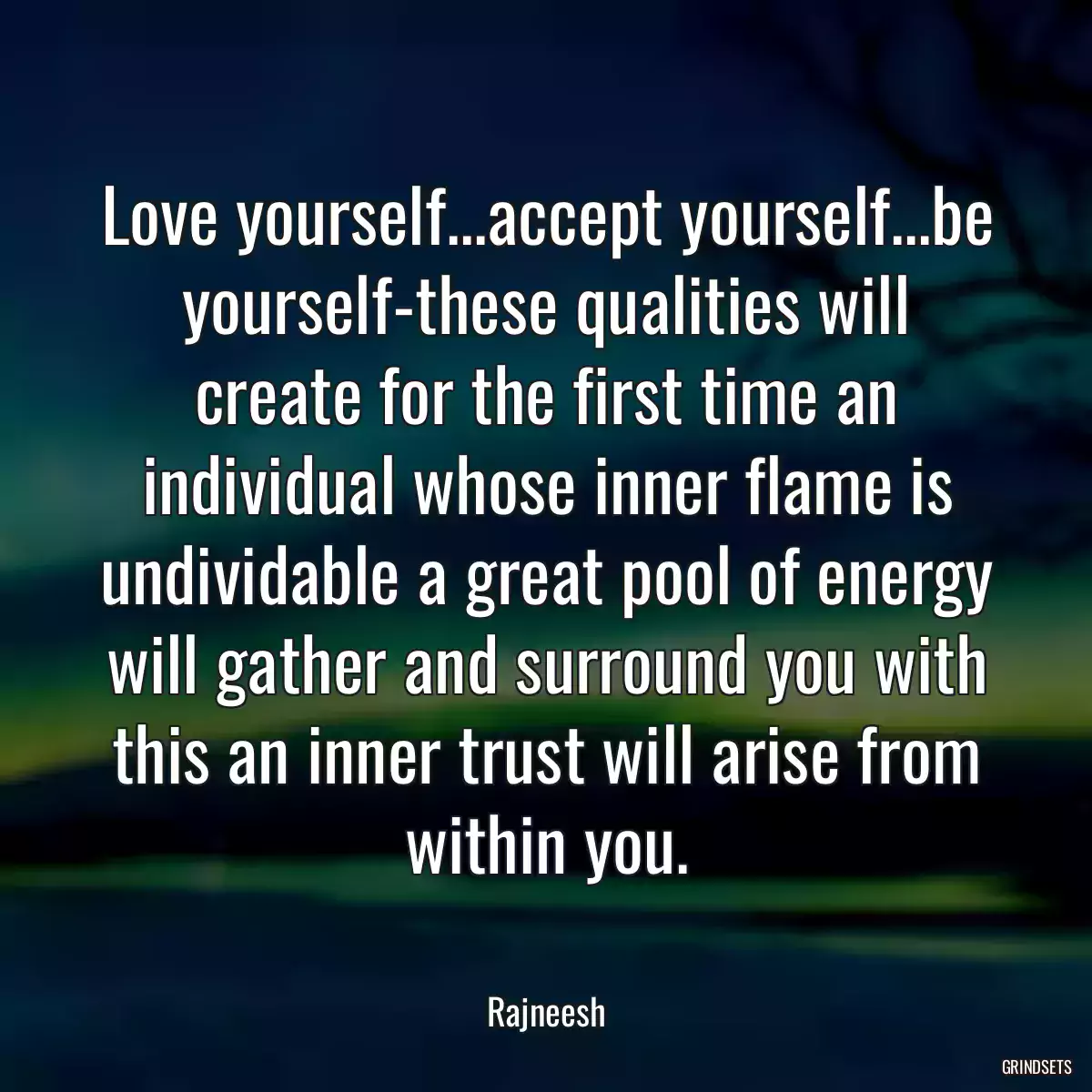 Love yourself...accept yourself...be yourself-these qualities will create for the first time an individual whose inner flame is undividable a great pool of energy will gather and surround you with this an inner trust will arise from within you.